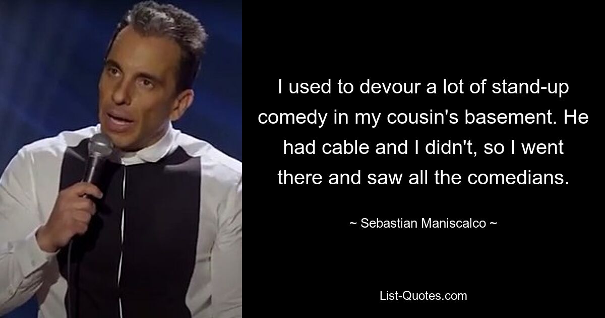 Ich habe im Keller meines Cousins ​​jede Menge Stand-up-Comedy verschlungen. Er hatte Kabelfernsehen und ich nicht, also ging ich dorthin und sah mir alle Komiker an. — © Sebastian Maniscalco