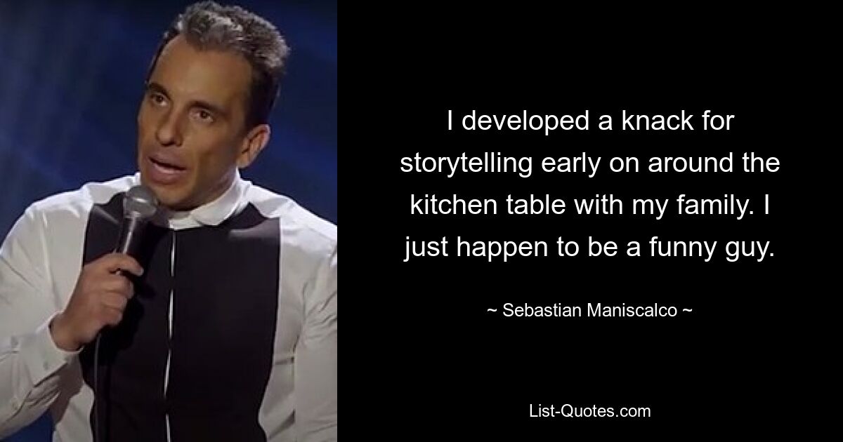 I developed a knack for storytelling early on around the kitchen table with my family. I just happen to be a funny guy. — © Sebastian Maniscalco