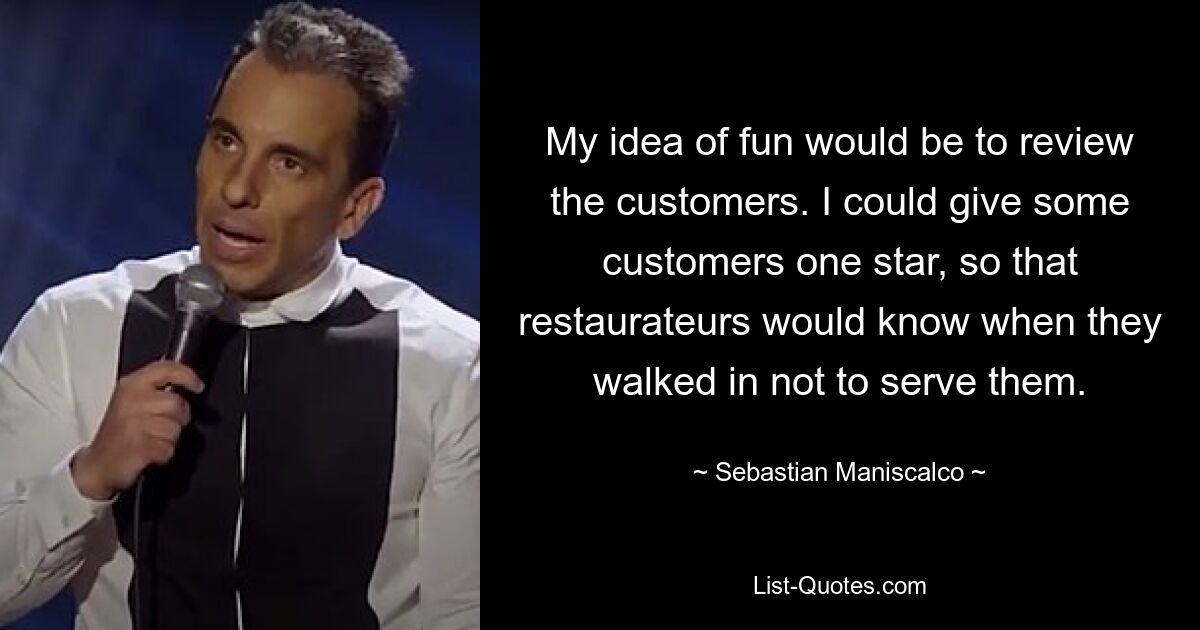 My idea of fun would be to review the customers. I could give some customers one star, so that restaurateurs would know when they walked in not to serve them. — © Sebastian Maniscalco