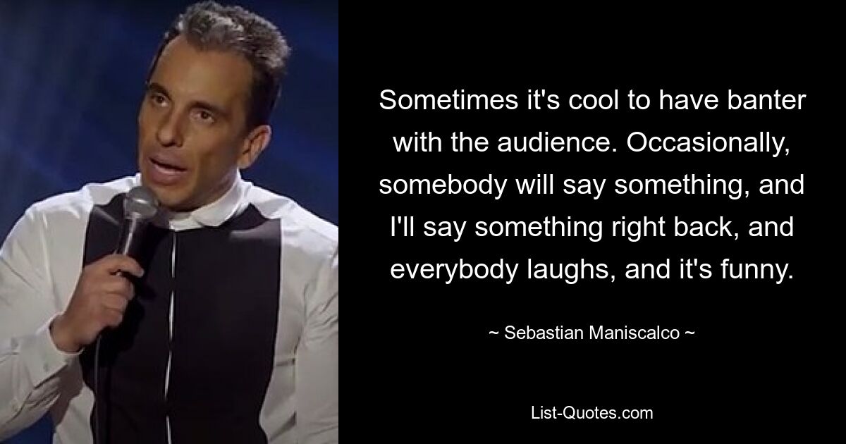 Sometimes it's cool to have banter with the audience. Occasionally, somebody will say something, and I'll say something right back, and everybody laughs, and it's funny. — © Sebastian Maniscalco