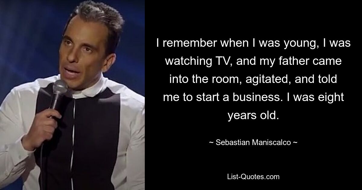 I remember when I was young, I was watching TV, and my father came into the room, agitated, and told me to start a business. I was eight years old. — © Sebastian Maniscalco