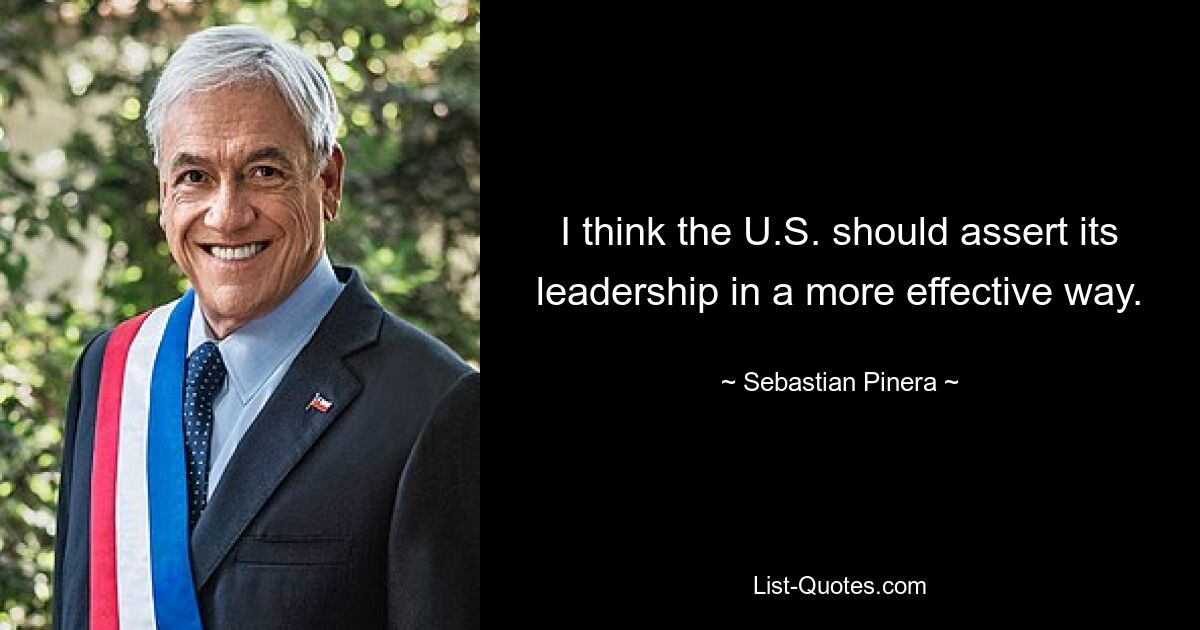 I think the U.S. should assert its leadership in a more effective way. — © Sebastian Pinera