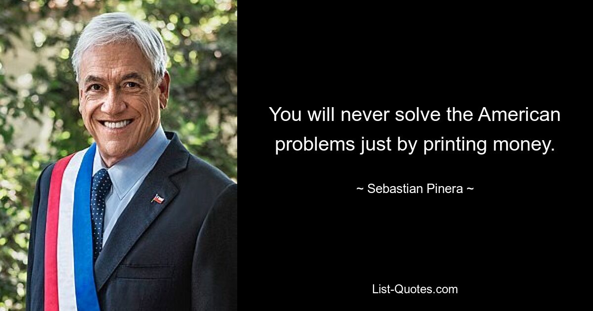 You will never solve the American problems just by printing money. — © Sebastian Pinera