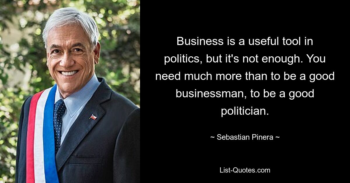 Business is a useful tool in politics, but it's not enough. You need much more than to be a good businessman, to be a good politician. — © Sebastian Pinera