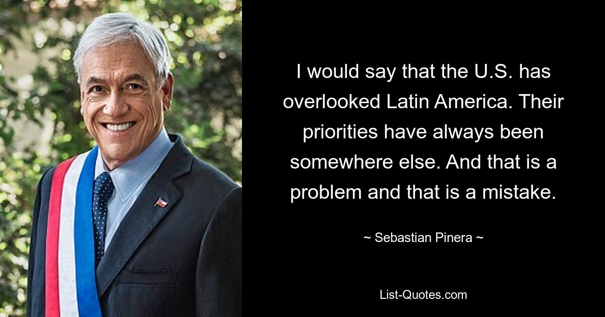 I would say that the U.S. has overlooked Latin America. Their priorities have always been somewhere else. And that is a problem and that is a mistake. — © Sebastian Pinera