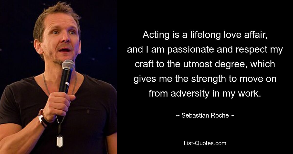 Acting is a lifelong love affair, and I am passionate and respect my craft to the utmost degree, which gives me the strength to move on from adversity in my work. — © Sebastian Roche