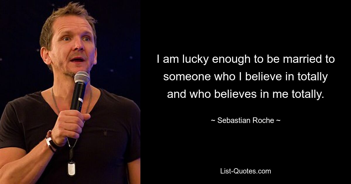 I am lucky enough to be married to someone who I believe in totally and who believes in me totally. — © Sebastian Roche