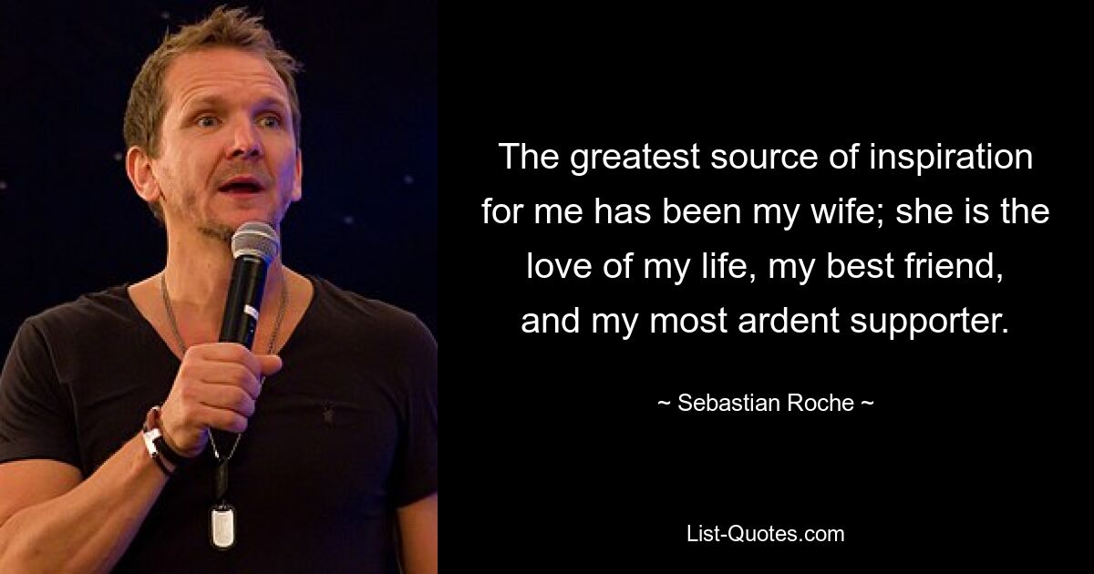 The greatest source of inspiration for me has been my wife; she is the love of my life, my best friend, and my most ardent supporter. — © Sebastian Roche