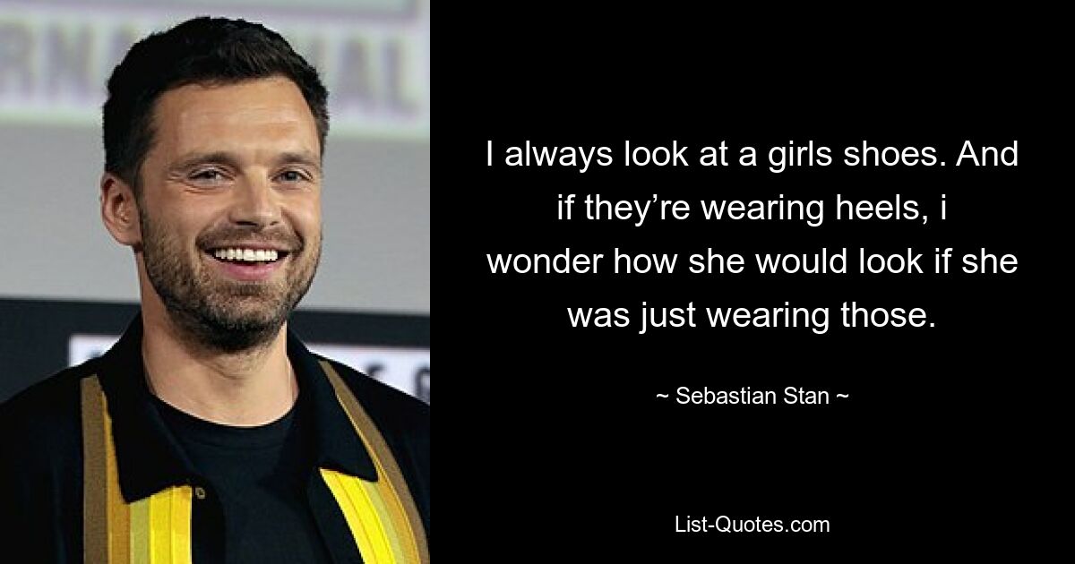 I always look at a girls shoes. And if they’re wearing heels, i wonder how she would look if she was just wearing those. — © Sebastian Stan