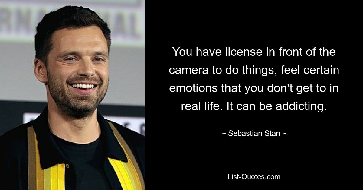 You have license in front of the camera to do things, feel certain emotions that you don't get to in real life. It can be addicting. — © Sebastian Stan