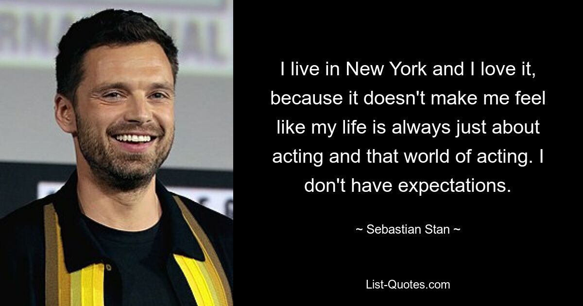 I live in New York and I love it, because it doesn't make me feel like my life is always just about acting and that world of acting. I don't have expectations. — © Sebastian Stan