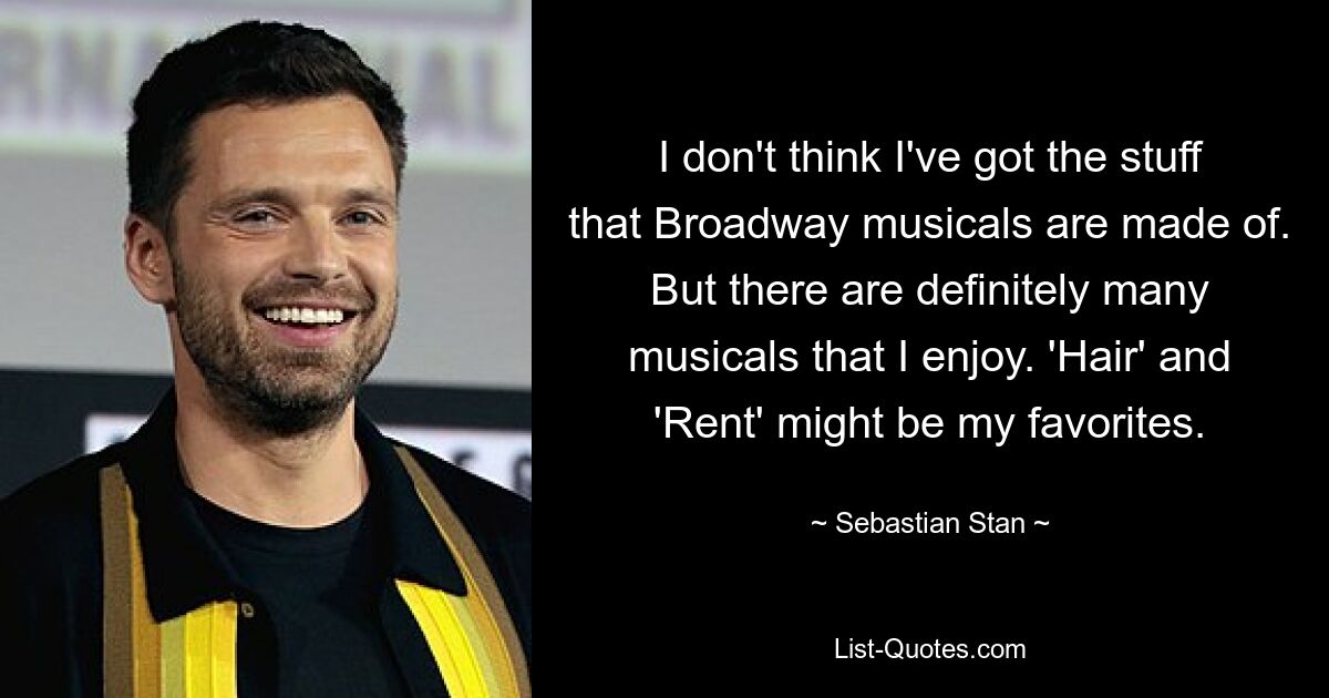 I don't think I've got the stuff that Broadway musicals are made of. But there are definitely many musicals that I enjoy. 'Hair' and 'Rent' might be my favorites. — © Sebastian Stan