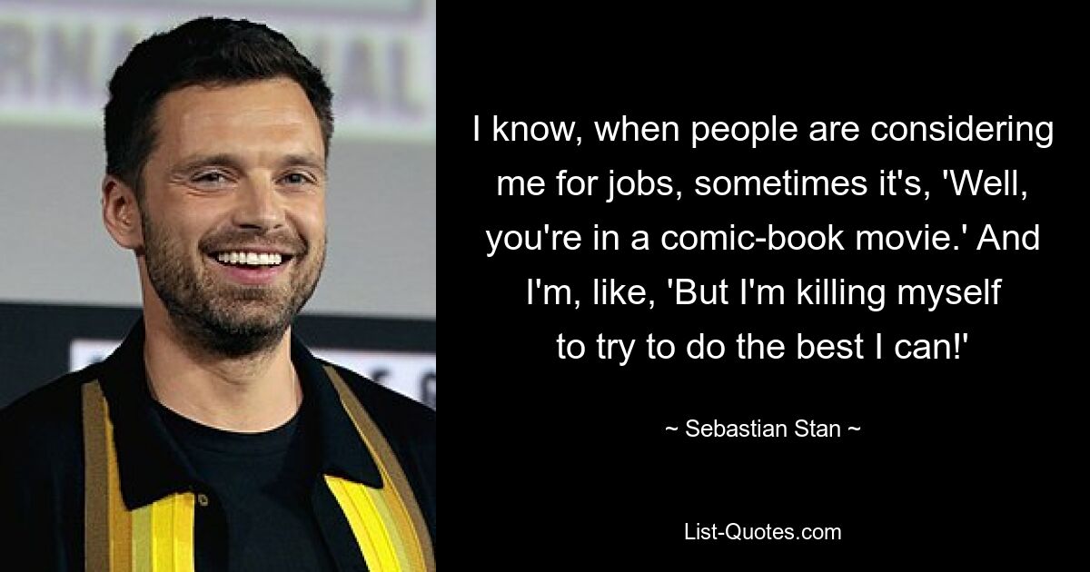 I know, when people are considering me for jobs, sometimes it's, 'Well, you're in a comic-book movie.' And I'm, like, 'But I'm killing myself to try to do the best I can!' — © Sebastian Stan