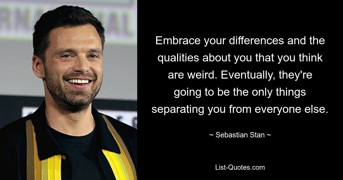 Embrace your differences and the qualities about you that you think are weird. Eventually, they're going to be the only things separating you from everyone else. — © Sebastian Stan