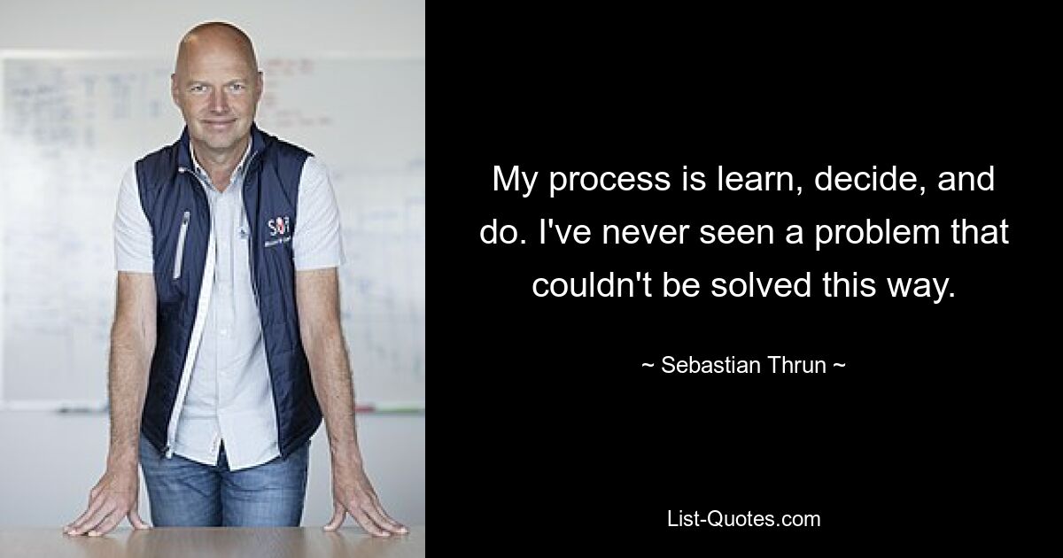 My process is learn, decide, and do. I've never seen a problem that couldn't be solved this way. — © Sebastian Thrun