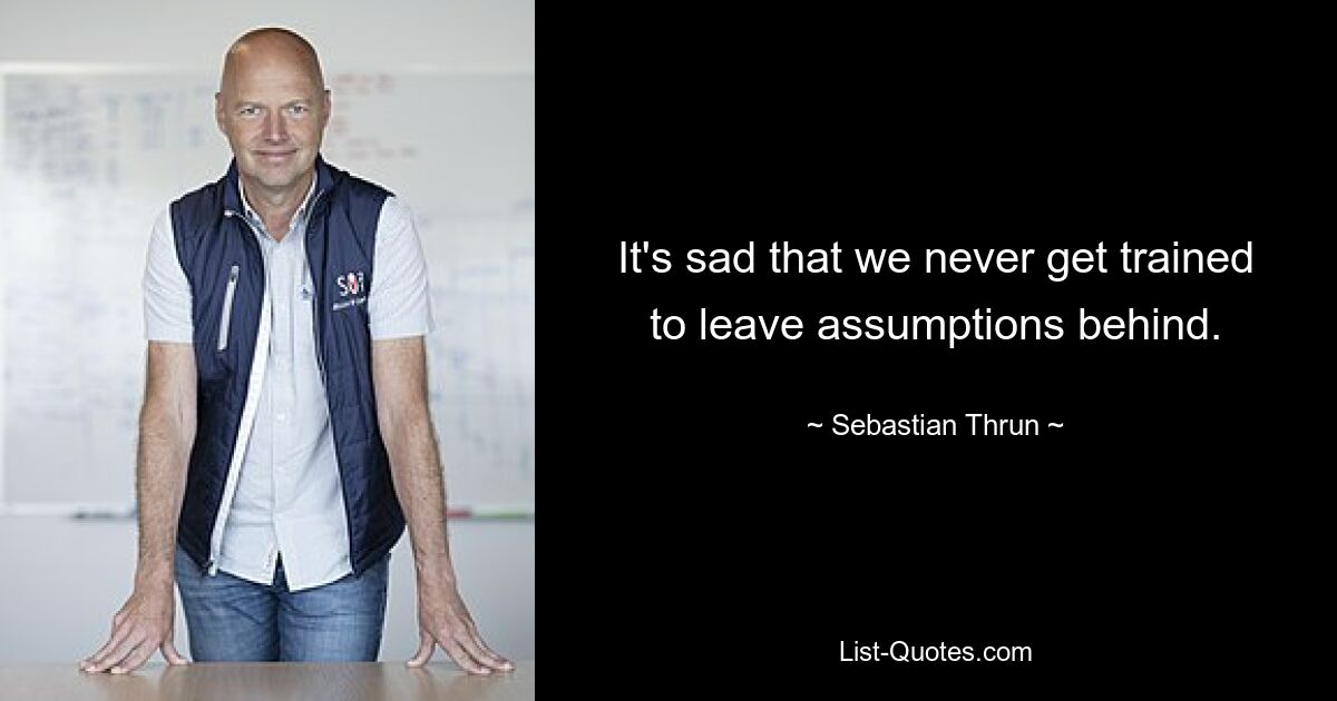 It's sad that we never get trained to leave assumptions behind. — © Sebastian Thrun