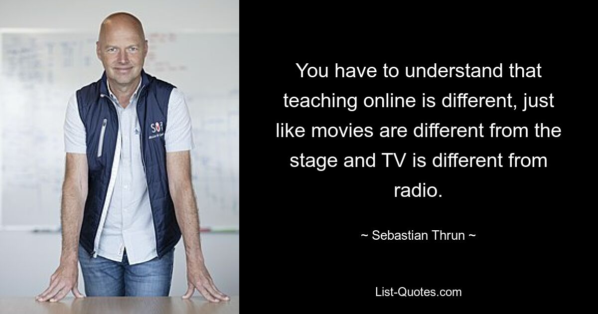 You have to understand that teaching online is different, just like movies are different from the stage and TV is different from radio. — © Sebastian Thrun