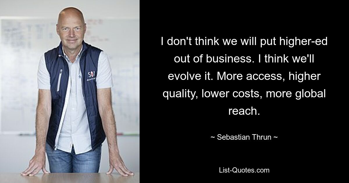 I don't think we will put higher-ed out of business. I think we'll evolve it. More access, higher quality, lower costs, more global reach. — © Sebastian Thrun