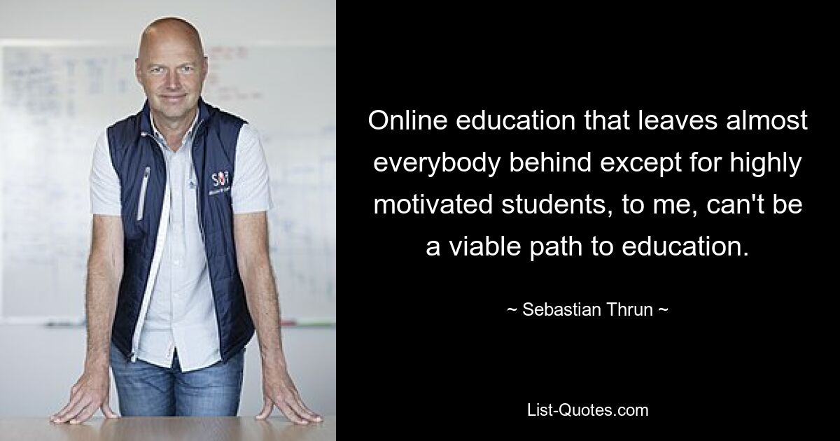 Online education that leaves almost everybody behind except for highly motivated students, to me, can't be a viable path to education. — © Sebastian Thrun