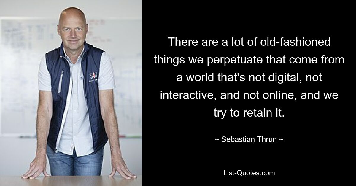 There are a lot of old-fashioned things we perpetuate that come from a world that's not digital, not interactive, and not online, and we try to retain it. — © Sebastian Thrun