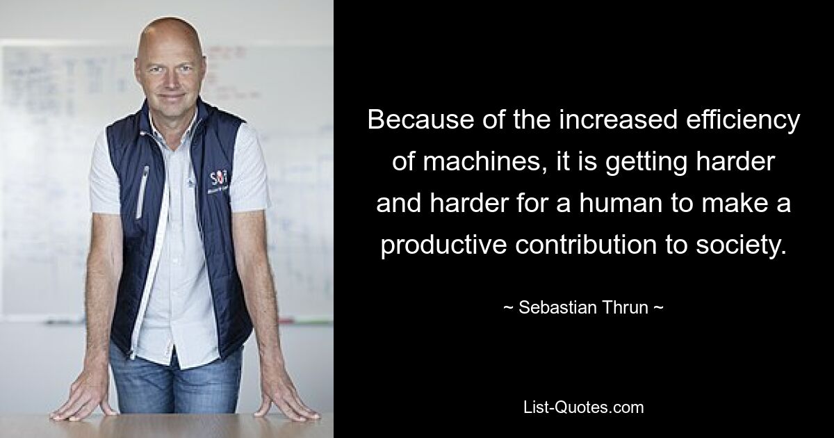 Because of the increased efficiency of machines, it is getting harder and harder for a human to make a productive contribution to society. — © Sebastian Thrun