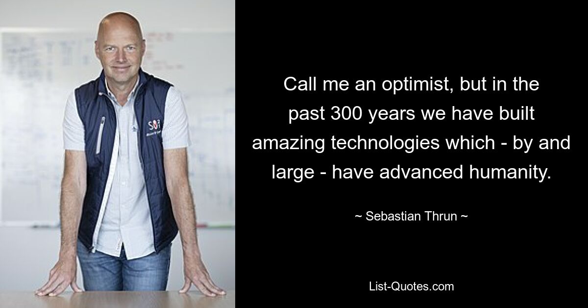 Call me an optimist, but in the past 300 years we have built amazing technologies which - by and large - have advanced humanity. — © Sebastian Thrun