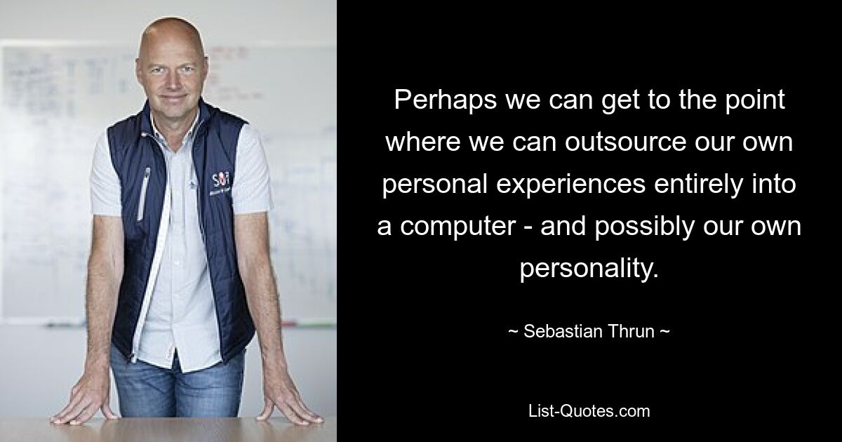 Perhaps we can get to the point where we can outsource our own personal experiences entirely into a computer - and possibly our own personality. — © Sebastian Thrun