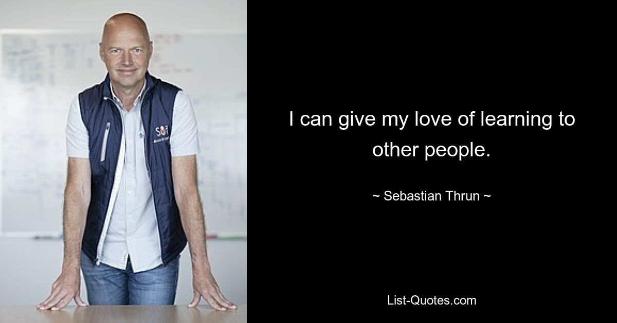 I can give my love of learning to other people. — © Sebastian Thrun