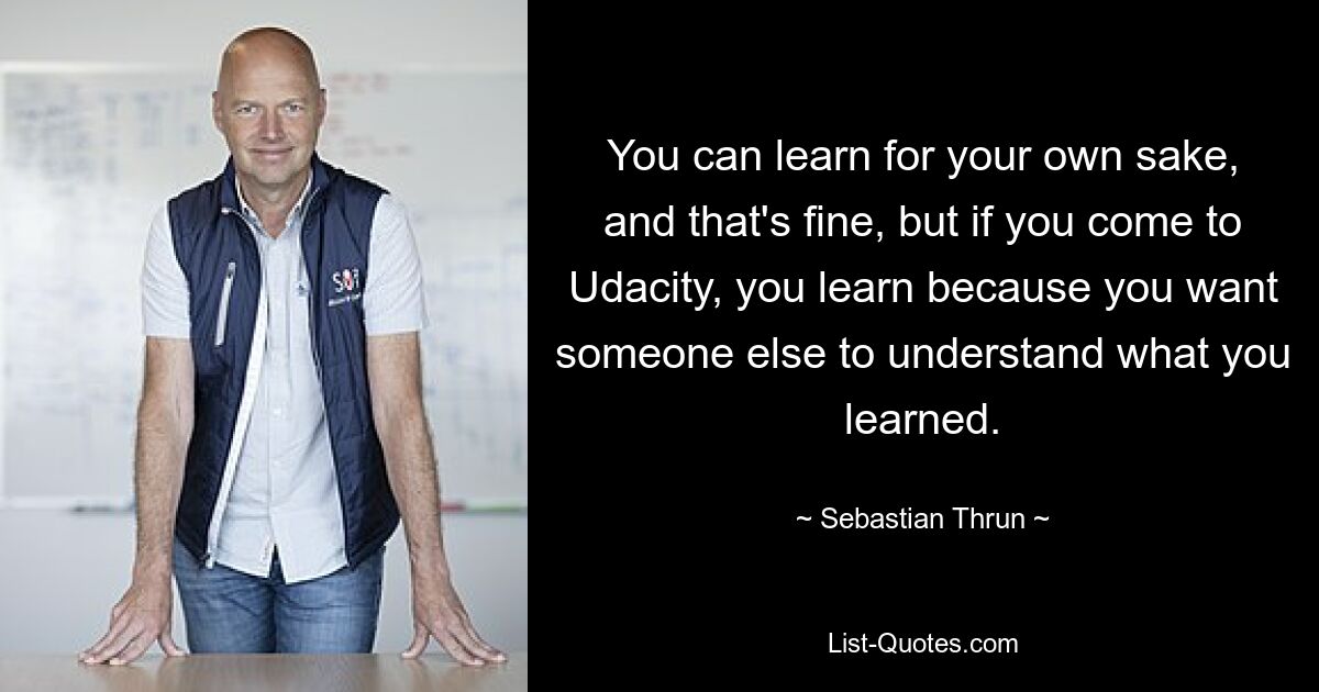 You can learn for your own sake, and that's fine, but if you come to Udacity, you learn because you want someone else to understand what you learned. — © Sebastian Thrun