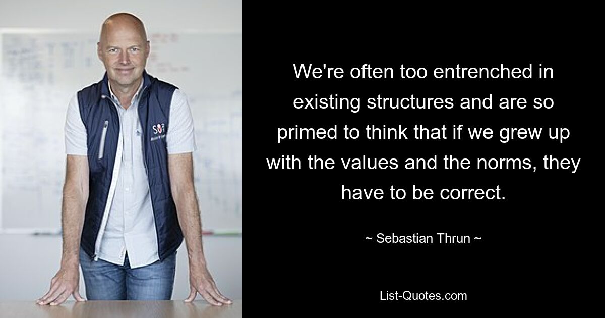 We're often too entrenched in existing structures and are so primed to think that if we grew up with the values and the norms, they have to be correct. — © Sebastian Thrun