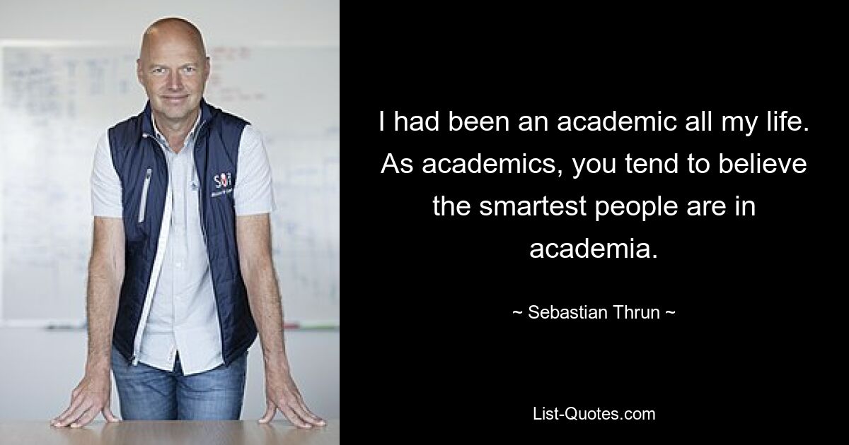 I had been an academic all my life. As academics, you tend to believe the smartest people are in academia. — © Sebastian Thrun