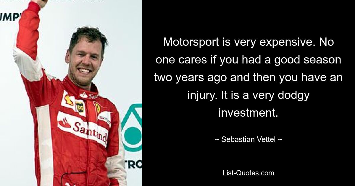 Motorsport is very expensive. No one cares if you had a good season two years ago and then you have an injury. It is a very dodgy investment. — © Sebastian Vettel