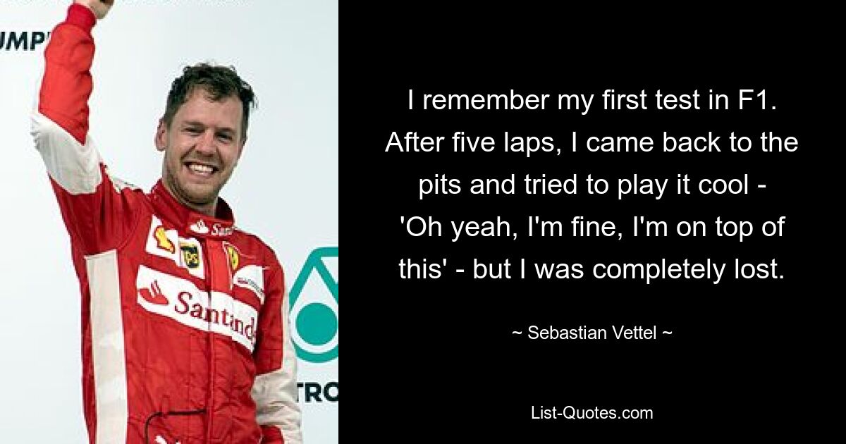 I remember my first test in F1. After five laps, I came back to the pits and tried to play it cool - 'Oh yeah, I'm fine, I'm on top of this' - but I was completely lost. — © Sebastian Vettel