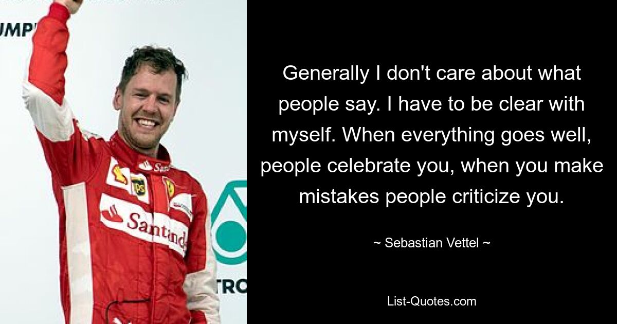 Generally I don't care about what people say. I have to be clear with myself. When everything goes well, people celebrate you, when you make mistakes people criticize you. — © Sebastian Vettel