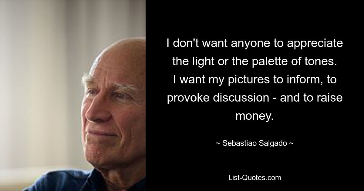 I don't want anyone to appreciate the light or the palette of tones. I want my pictures to inform, to provoke discussion - and to raise money. — © Sebastiao Salgado