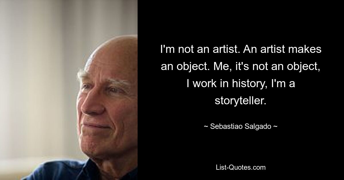 I'm not an artist. An artist makes an object. Me, it's not an object, I work in history, I'm a storyteller. — © Sebastiao Salgado