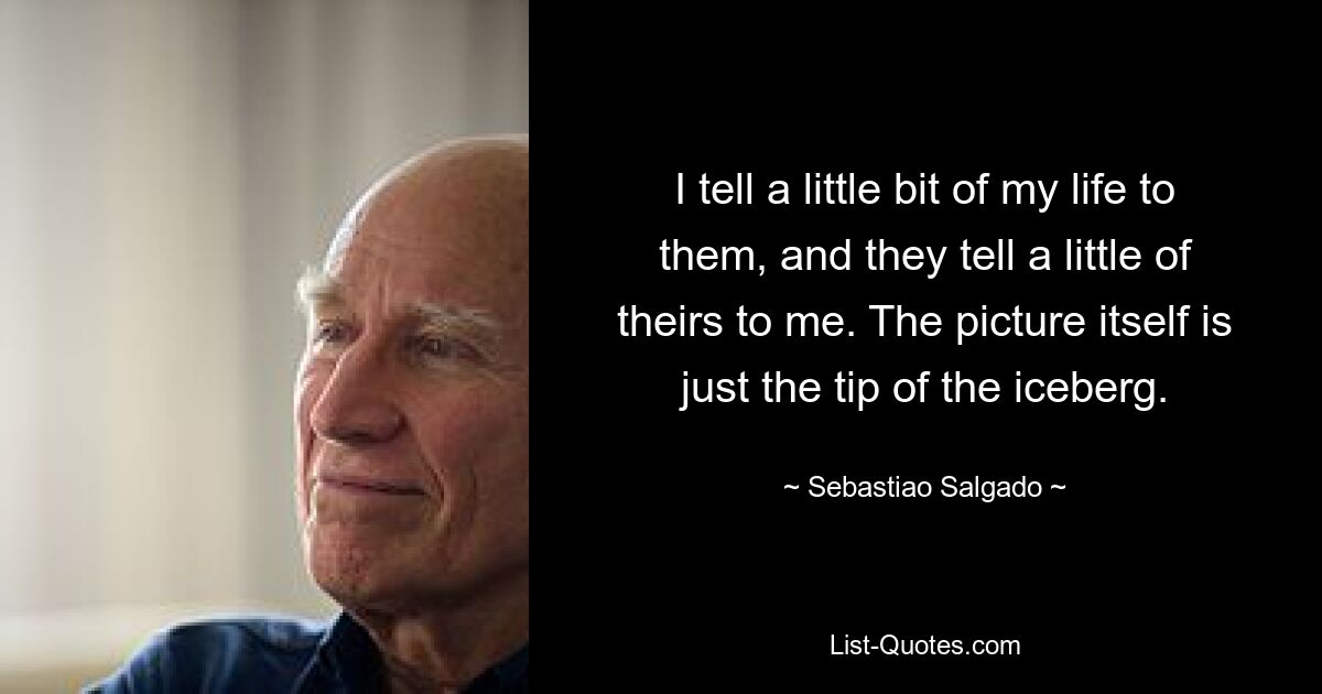 I tell a little bit of my life to them, and they tell a little of theirs to me. The picture itself is just the tip of the iceberg. — © Sebastiao Salgado