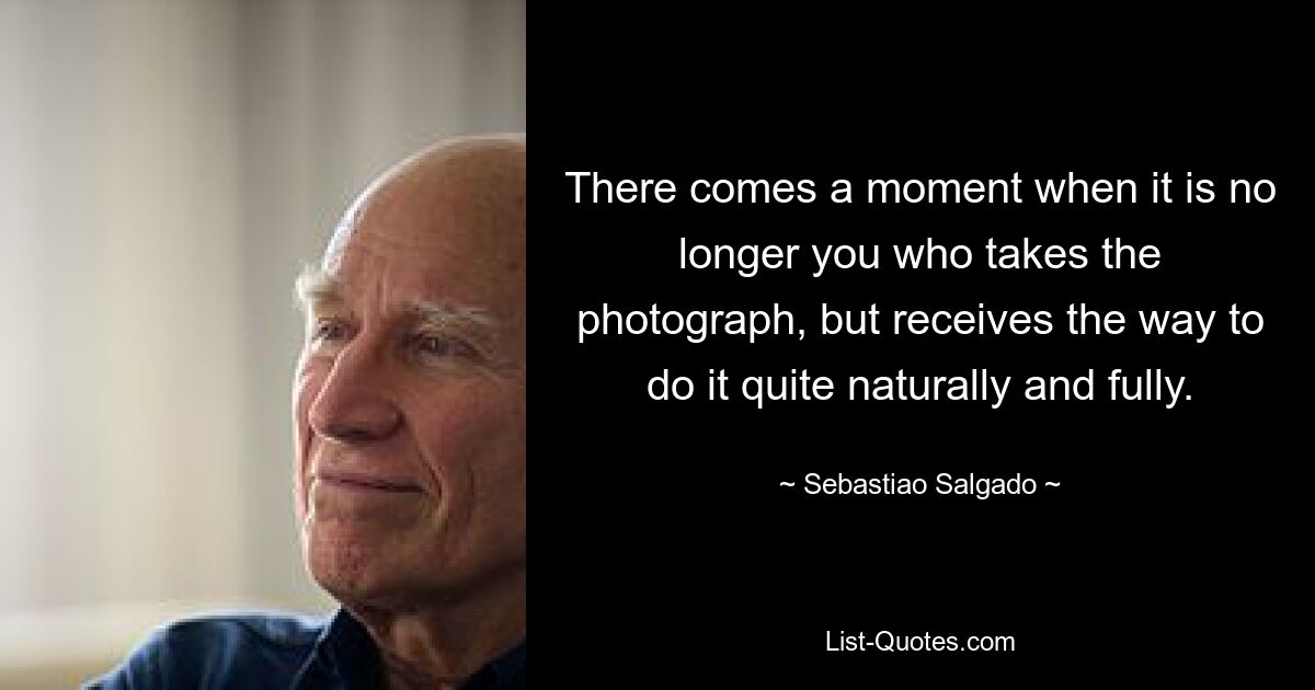 There comes a moment when it is no longer you who takes the photograph, but receives the way to do it quite naturally and fully. — © Sebastiao Salgado