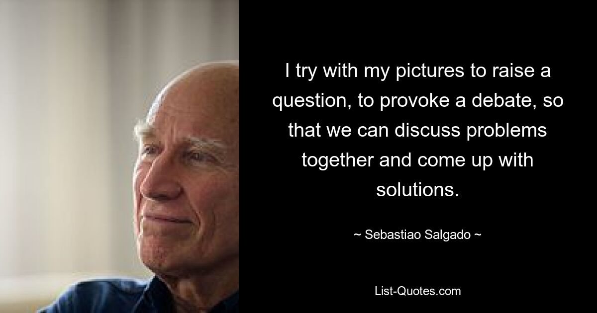 I try with my pictures to raise a question, to provoke a debate, so that we can discuss problems together and come up with solutions. — © Sebastiao Salgado