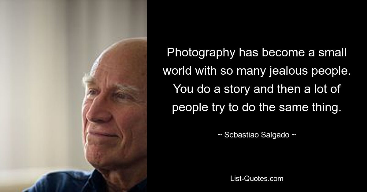 Photography has become a small world with so many jealous people. You do a story and then a lot of people try to do the same thing. — © Sebastiao Salgado