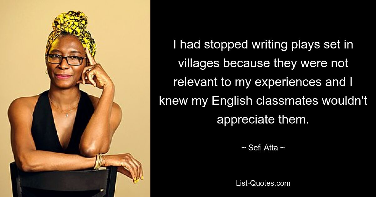 I had stopped writing plays set in villages because they were not relevant to my experiences and I knew my English classmates wouldn't appreciate them. — © Sefi Atta