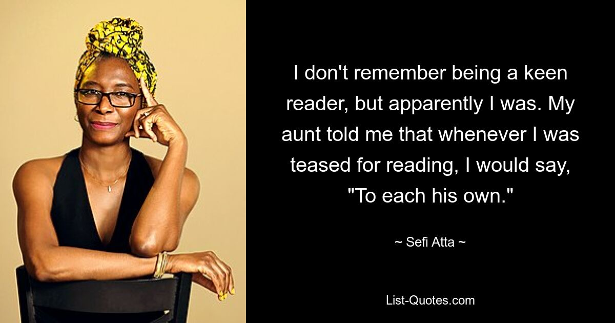 I don't remember being a keen reader, but apparently I was. My aunt told me that whenever I was teased for reading, I would say, "To each his own." — © Sefi Atta