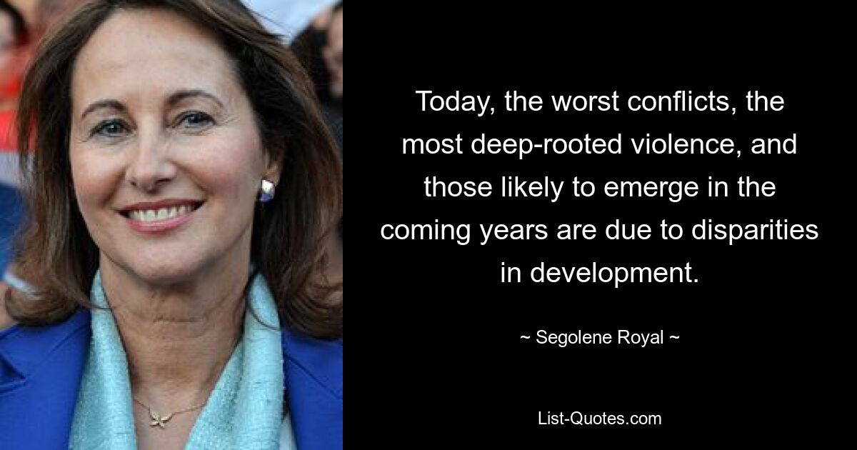 Today, the worst conflicts, the most deep-rooted violence, and those likely to emerge in the coming years are due to disparities in development. — © Segolene Royal