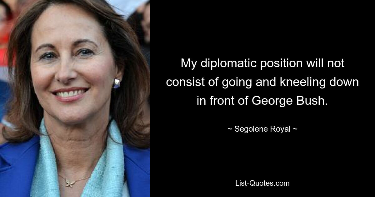 My diplomatic position will not consist of going and kneeling down in front of George Bush. — © Segolene Royal