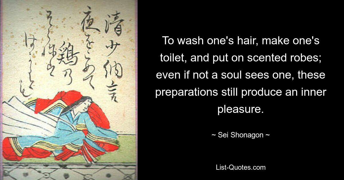 To wash one's hair, make one's toilet, and put on scented robes; even if not a soul sees one, these preparations still produce an inner pleasure. — © Sei Shonagon