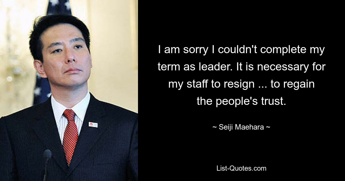 I am sorry I couldn't complete my term as leader. It is necessary for my staff to resign ... to regain the people's trust. — © Seiji Maehara