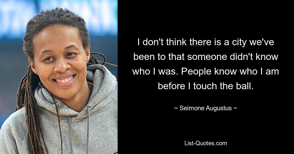 I don't think there is a city we've been to that someone didn't know who I was. People know who I am before I touch the ball. — © Seimone Augustus