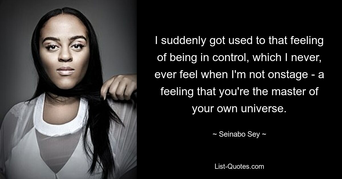 I suddenly got used to that feeling of being in control, which I never, ever feel when I'm not onstage - a feeling that you're the master of your own universe. — © Seinabo Sey