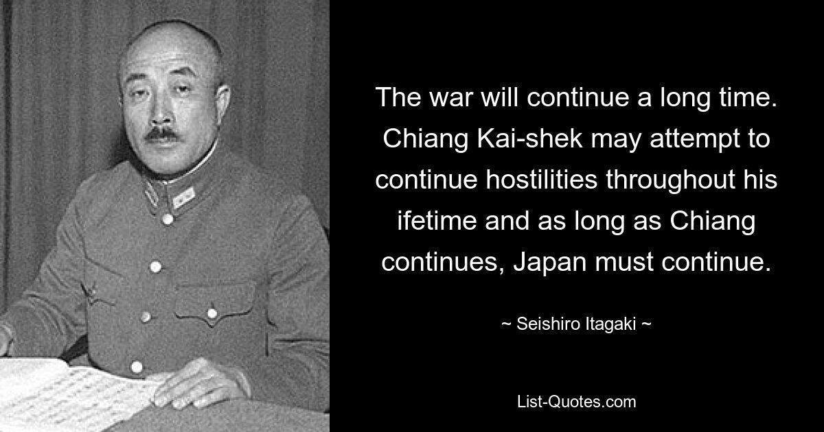 The war will continue a long time. Chiang Kai-shek may attempt to continue hostilities throughout his ifetime and as long as Chiang continues, Japan must continue. — © Seishiro Itagaki