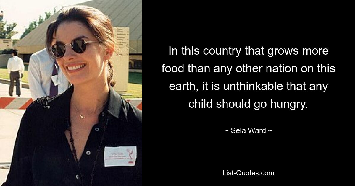 In this country that grows more food than any other nation on this earth, it is unthinkable that any child should go hungry. — © Sela Ward